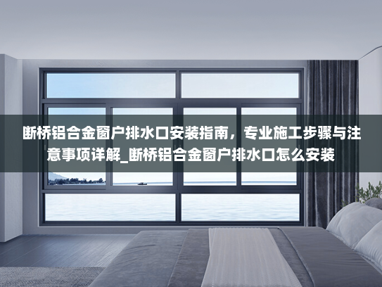 断桥铝合金窗户排水口安装指南，专业施工步骤与注意事项详解_断桥铝合金窗户排水口怎么安装