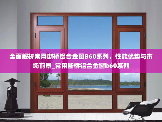 全面解析常用断桥铝合金窗B60系列，性能优势与市场前景_常用断桥铝合金窗b60系列