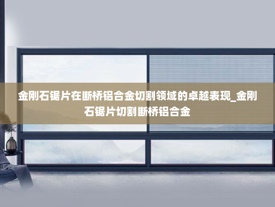 金刚石锯片在断桥铝合金切割领域的卓越表现_金刚石锯片切割断桥铝合金
