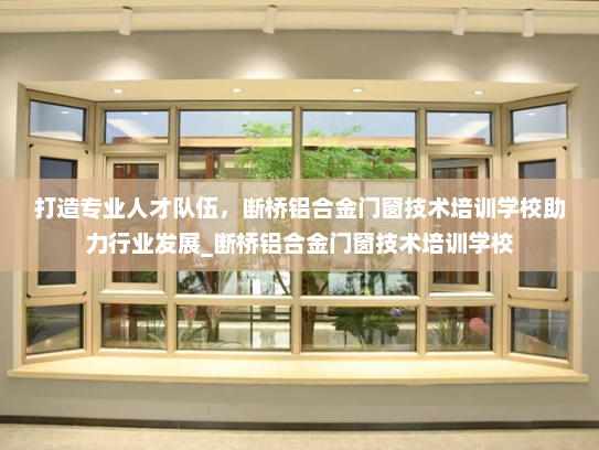 打造专业人才队伍，断桥铝合金门窗技术培训学校助力行业发展_断桥铝合金门窗技术培训学校
