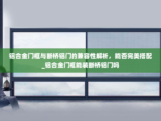 铝合金门框与断桥铝门的兼容性解析，能否完美搭配_铝合金门框能装断桥铝门吗