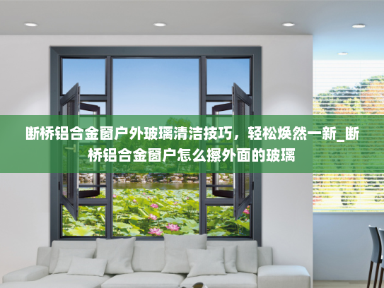 断桥铝合金窗户外玻璃清洁技巧，轻松焕然一新_断桥铝合金窗户怎么擦外面的玻璃