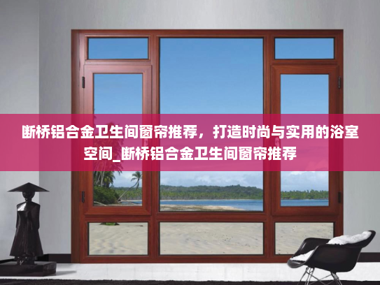 断桥铝合金卫生间窗帘推荐，打造时尚与实用的浴室空间_断桥铝合金卫生间窗帘推荐