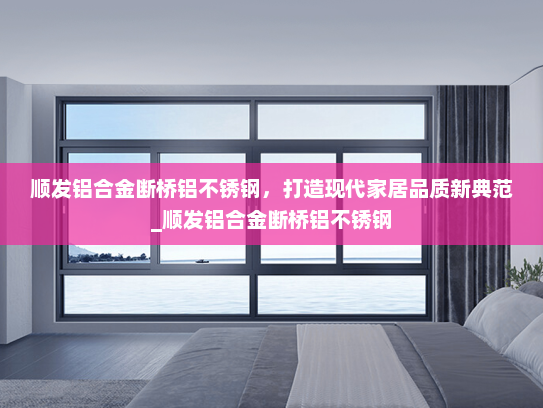 顺发铝合金断桥铝不锈钢，打造现代家居品质新典范_顺发铝合金断桥铝不锈钢