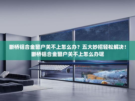 断桥铝合金窗户关不上怎么办？五大妙招轻松解决！断桥铝合金窗户关不上怎么办呢